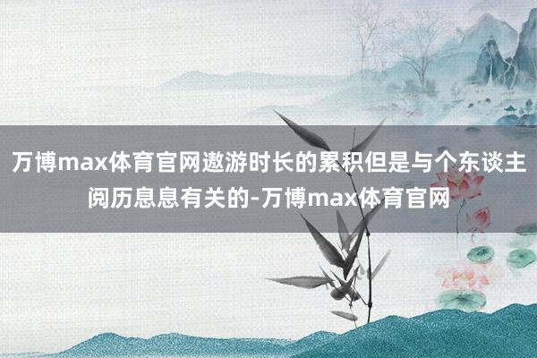 万博max体育官网遨游时长的累积但是与个东谈主阅历息息有关的-万博max体育官网