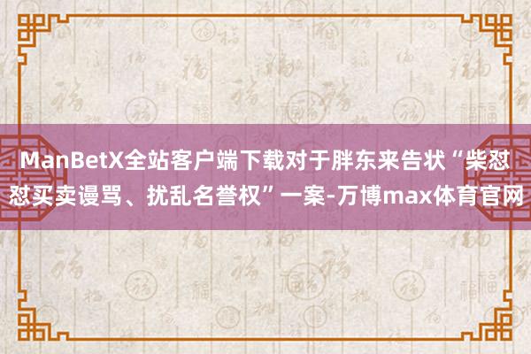 ManBetX全站客户端下载对于胖东来告状“柴怼怼买卖谩骂、扰乱名誉权”一案-万博max体育官网