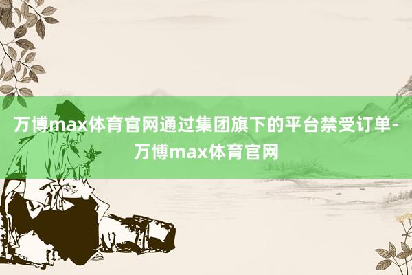 万博max体育官网通过集团旗下的平台禁受订单-万博max体育官网
