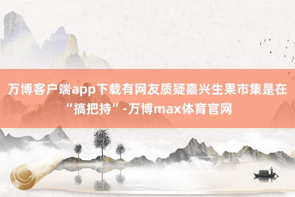 万博客户端app下载有网友质疑嘉兴生果市集是在“搞把持”-万博max体育官网