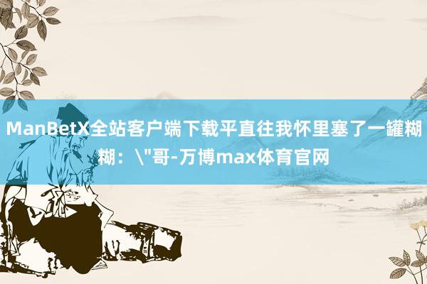 ManBetX全站客户端下载平直往我怀里塞了一罐糊糊：
