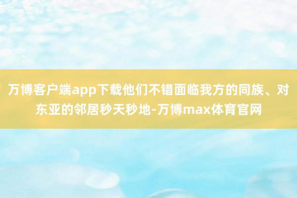 万博客户端app下载他们不错面临我方的同族、对东亚的邻居秒天秒地-万博max体育官网