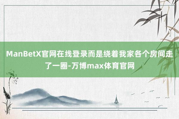 ManBetX官网在线登录而是绕着我家各个房间走了一圈-万博max体育官网
