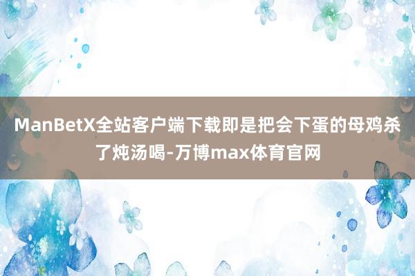 ManBetX全站客户端下载即是把会下蛋的母鸡杀了炖汤喝-万博max体育官网