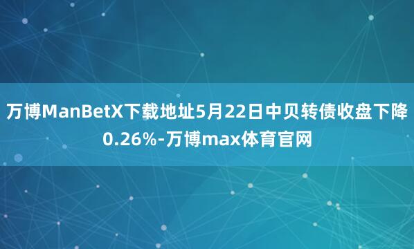 万博ManBetX下载地址5月22日中贝转债收盘下降0.26%-万博max体育官网