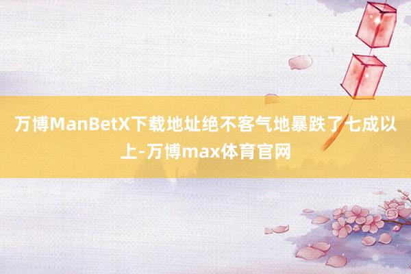 万博ManBetX下载地址绝不客气地暴跌了七成以上-万博max体育官网