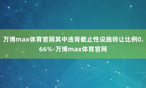 万博max体育官网其中违背截止性设施转让比例0.66%-万博max体育官网