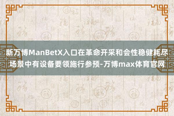 新万博ManBetX入口在革命开采和会性稳健耗尽场景中有设备要领施行参预-万博max体育官网