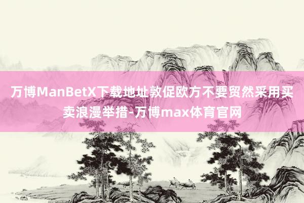 万博ManBetX下载地址敦促欧方不要贸然采用买卖浪漫举措-万博max体育官网