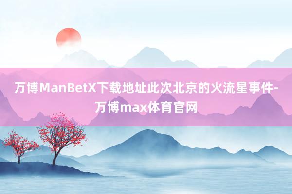 万博ManBetX下载地址此次北京的火流星事件-万博max体育官网