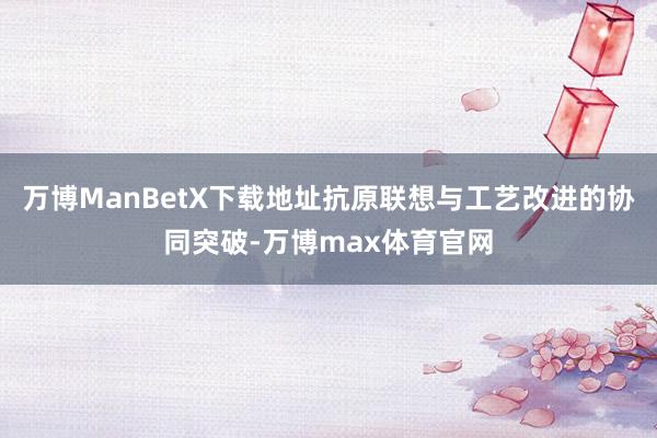 万博ManBetX下载地址抗原联想与工艺改进的协同突破-万博max体育官网