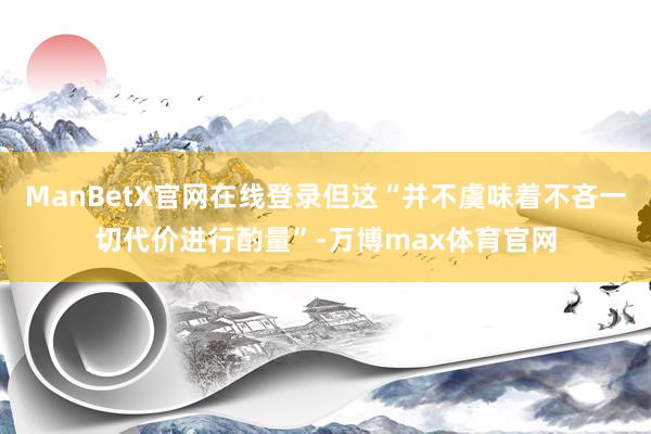 ManBetX官网在线登录但这“并不虞味着不吝一切代价进行酌量”-万博max体育官网