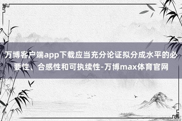 万博客户端app下载应当充分论证拟分成水平的必要性、合感性和可执续性-万博max体育官网