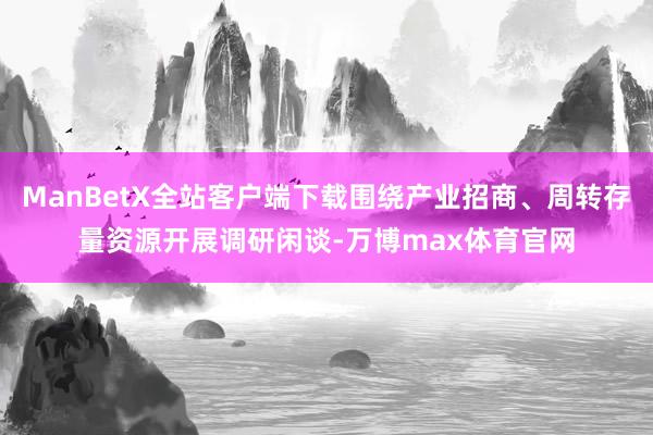 ManBetX全站客户端下载围绕产业招商、周转存量资源开展调研闲谈-万博max体育官网