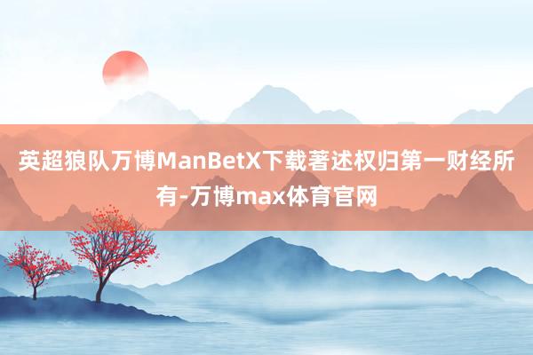 英超狼队万博ManBetX下载著述权归第一财经所有-万博max体育官网
