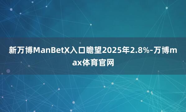 新万博ManBetX入口瞻望2025年2.8%-万博max体育官网