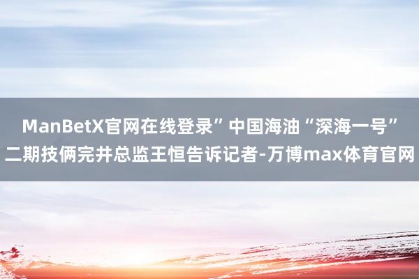 ManBetX官网在线登录”中国海油“深海一号”二期技俩完井总监王恒告诉记者-万博max体育官网