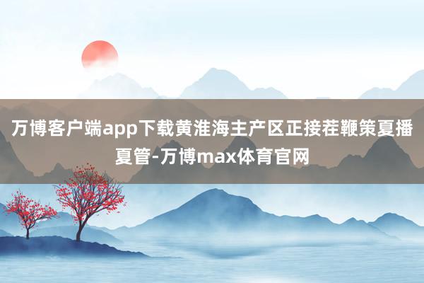 万博客户端app下载黄淮海主产区正接茬鞭策夏播夏管-万博max体育官网
