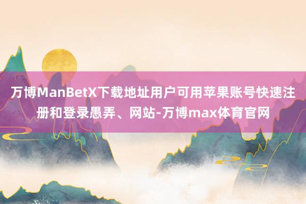 万博ManBetX下载地址用户可用苹果账号快速注册和登录愚弄、网站-万博max体育官网