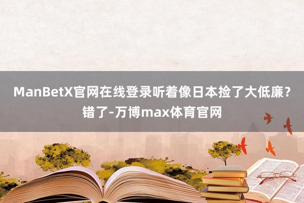 ManBetX官网在线登录听着像日本捡了大低廉？错了-万博max体育官网
