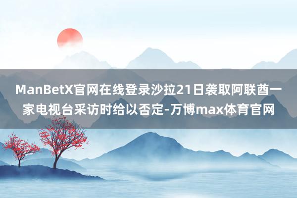 ManBetX官网在线登录沙拉21日袭取阿联酋一家电视台采访时给以否定-万博max体育官网